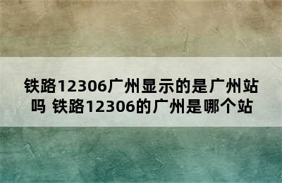 铁路12306广州显示的是广州站吗 铁路12306的广州是哪个站